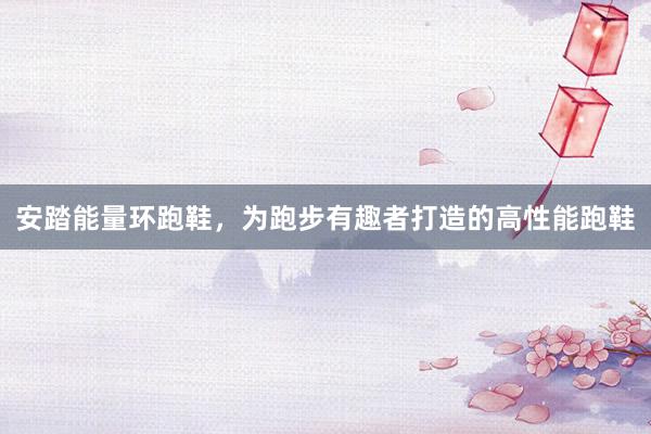 安踏能量环跑鞋，为跑步有趣者打造的高性能跑鞋