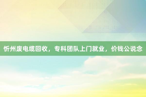 忻州废电缆回收，专科团队上门就业，价钱公说念