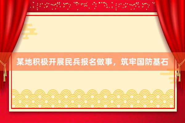 某地积极开展民兵报名做事，筑牢国防基石
