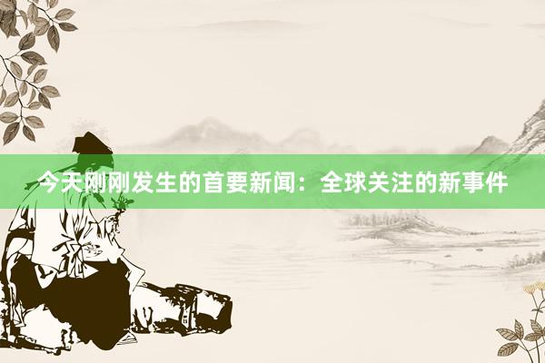 今天刚刚发生的首要新闻：全球关注的新事件