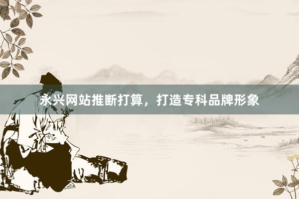 永兴网站推断打算，打造专科品牌形象