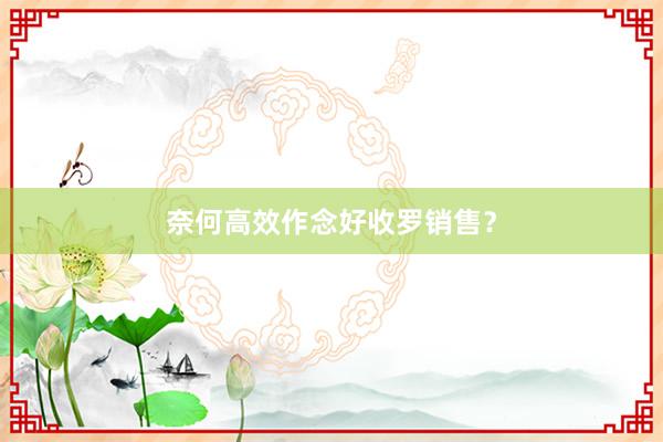 奈何高效作念好收罗销售？