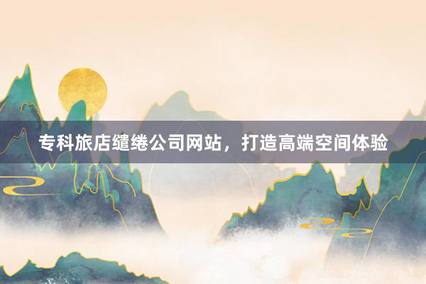 专科旅店缱绻公司网站，打造高端空间体验