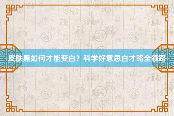 皮肤黑如何才能变白？科学好意思白才略全领路