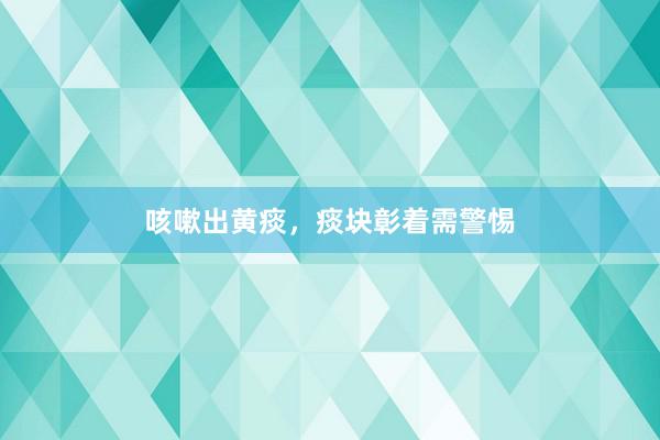 咳嗽出黄痰，痰块彰着需警惕