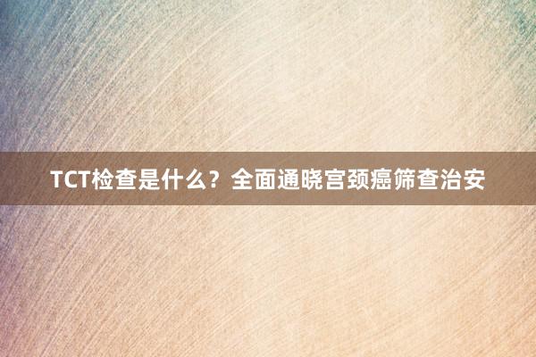 TCT检查是什么？全面通晓宫颈癌筛查治安